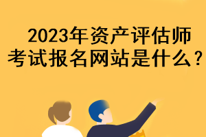 2023年資產(chǎn)評估師考試報名網(wǎng)站是什么？