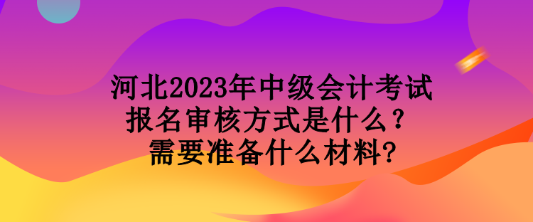 河北2023年中級會計(jì)考試報(bào)名審核方式是什么？需要準(zhǔn)備什么材料?