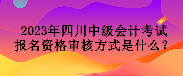 2023年四川中級(jí)會(huì)計(jì)考試報(bào)名資格審核方式是什么？