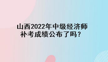 山西2022年中級(jí)經(jīng)濟(jì)師補(bǔ)考成績(jī)公布了嗎？