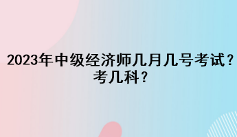 2023年中級經(jīng)濟師幾月幾號考試？考幾科？