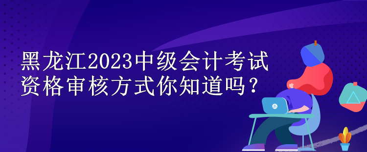 黑龍江2023中級會計考試資格審核方式你知道嗎？