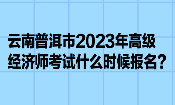 云南普洱市2023年高級經(jīng)濟師考試什么時候報名？