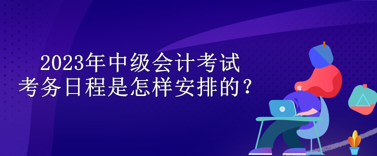 2023年中級(jí)會(huì)計(jì)考試考務(wù)日程是怎樣安排的？