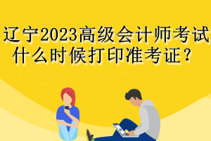 遼寧2023高級會(huì)計(jì)師考試什么時(shí)候打印準(zhǔn)考證？