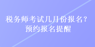 稅務(wù)師考試幾月份報(bào)名？預(yù)約報(bào)名提醒