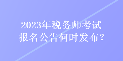 2023年稅務(wù)師考試報(bào)名公告何時(shí)發(fā)布？