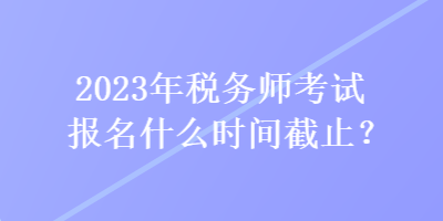 2023年稅務(wù)師考試報(bào)名什么時(shí)間截止？