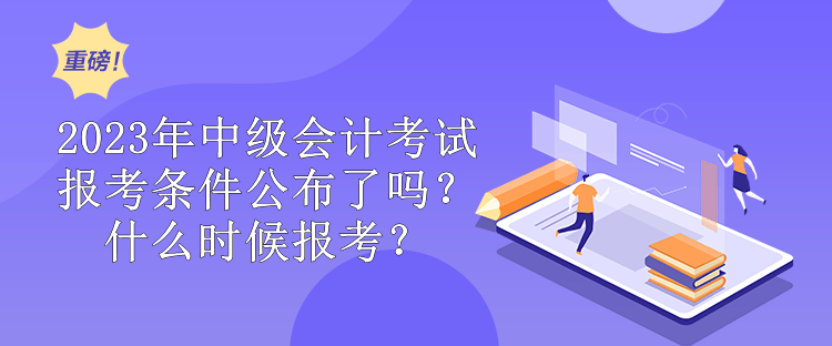 2023年中級會計考試報考條件公布了嗎？什么時候報考？