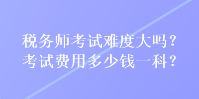 稅務師考試難度大嗎？考試費用多少錢一科？