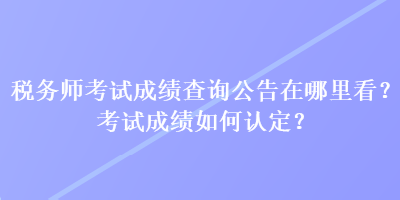 稅務(wù)師考試成績查詢公告在哪里看？考試成績?nèi)绾握J(rèn)定？