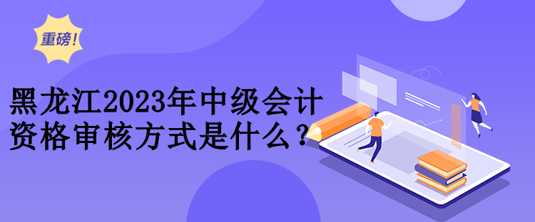 黑龍江2023年中級會計資格審核方式是什么？