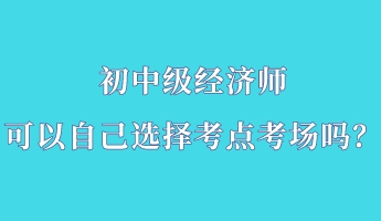 初中級經(jīng)濟(jì)師可以自己選擇考點考場嗎？