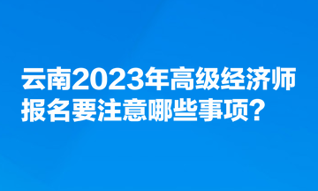 云南2023年高級經(jīng)濟師報名要注意哪些事項？