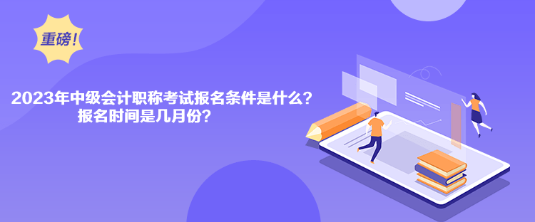 2023年中級會計職稱考試報名條件是什么？報名時間是幾月份？