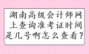 湖南高級會計師網(wǎng)上查詢準(zhǔn)考證時間是幾號啊怎么查看？