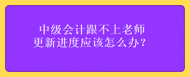 中級會計跟不上老師更新進度應該怎么辦？