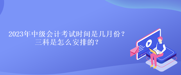 2023年中級會計考試時間是幾月份？三科是怎么安排的？