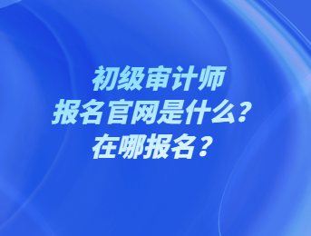 初級審計師報名官網(wǎng)是什么？在哪報名？