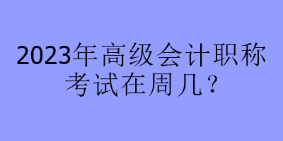 2023年高級(jí)會(huì)計(jì)職稱考試在周幾？