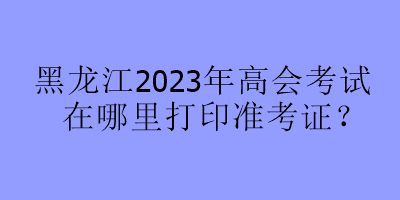 黑龍江2023年高會考試在哪里打印準考證？