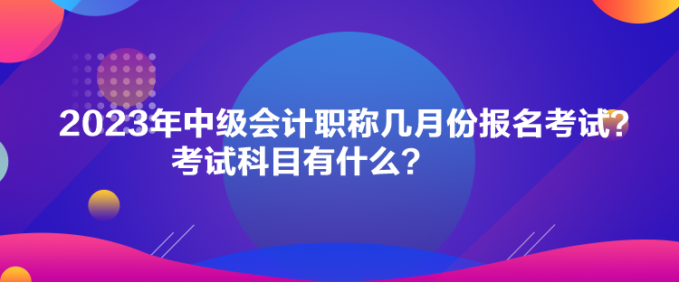 2023年中級會計職稱幾月份報名考試？考試科目有什么？