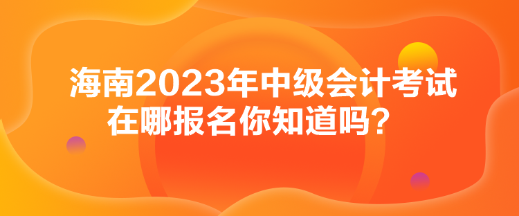 海南2023年中級會計考試在哪報名你知道嗎？