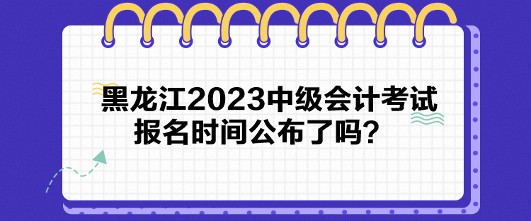 黑龍江2023中級會計考試報名時間公布了嗎？