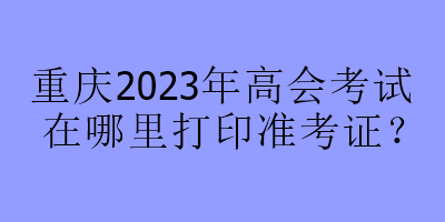 重慶2023年高會(huì)考試在哪里打印準(zhǔn)考證？