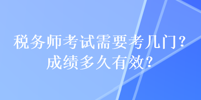 稅務(wù)師考試需要考幾門？成績多久有效？