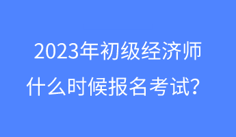 2023年初級經(jīng)濟師什么時候報名考試？