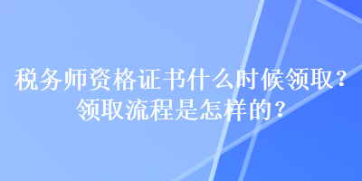 稅務(wù)師資格證書什么時候領(lǐng)??？領(lǐng)取流程是怎樣的？