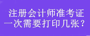 注冊(cè)會(huì)計(jì)師準(zhǔn)考證一次需要打印幾張？