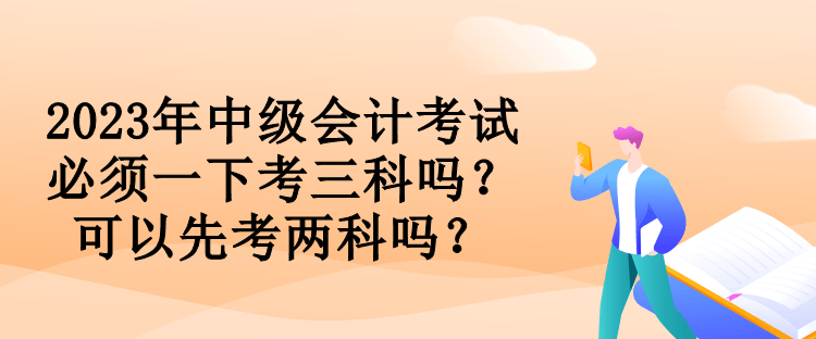 2023年中級(jí)會(huì)計(jì)考試必須一下考三科嗎？可以先考兩科嗎？