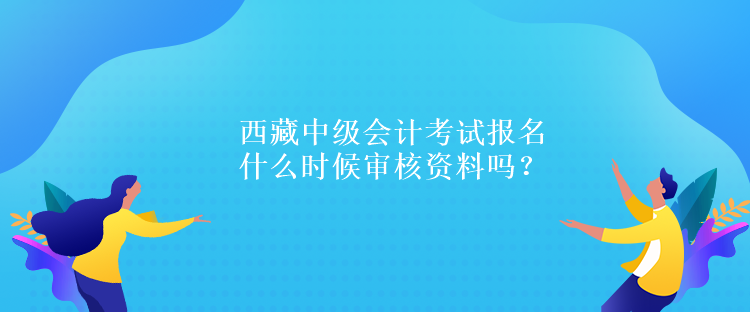 西藏中級會計考試報名什么時候?qū)徍速Y料嗎？