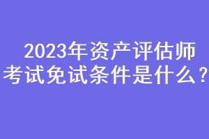 2023年資產(chǎn)評估師考試免試條件是什么？