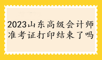 2023山東高級會計師準考證打印結(jié)束了嗎