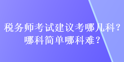 稅務(wù)師考試建議考哪幾科？哪科簡(jiǎn)單哪科難？