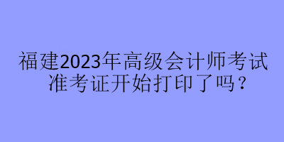 福建2023年高級會計(jì)師考試準(zhǔn)考證開始打印了嗎？