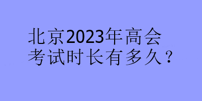 北京2023年高會(huì)考試時(shí)長(zhǎng)有多久？