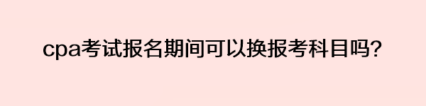 cpa考試報名期間可以換報考科目嗎？