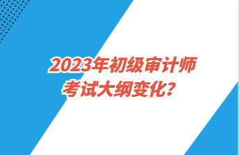 2023年初級審計師考試大綱變化？