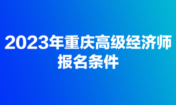 2023年重慶高級經(jīng)濟師報名條件