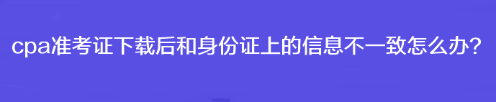 cpa準(zhǔn)考證下載后和身份證上的信息不一致怎么辦？