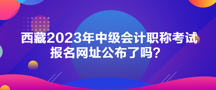 西藏2023年中級(jí)會(huì)計(jì)職稱考試報(bào)名網(wǎng)址公布了嗎？