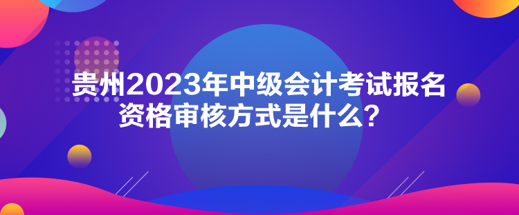 貴州2023年中級(jí)會(huì)計(jì)考試報(bào)名資格審核方式是什么？