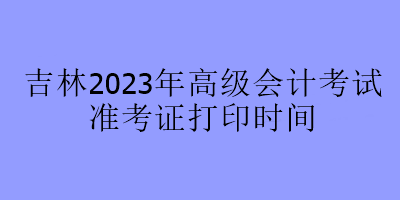 吉林2023年高級會計(jì)考試準(zhǔn)考證打印時間