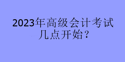 2023年高級(jí)會(huì)計(jì)考試幾點(diǎn)開(kāi)始？