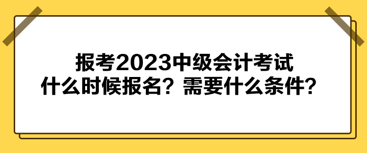 報考2023中級會計考試什么時候報名？需要什么條件？