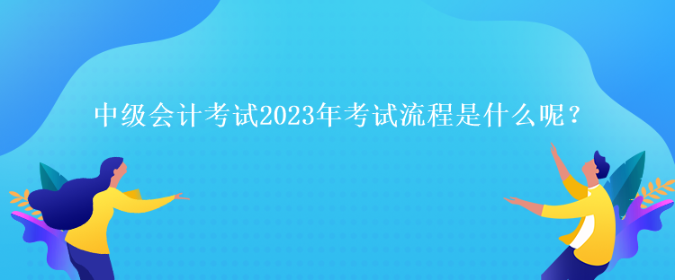 中級(jí)會(huì)計(jì)考試2023年考試流程是什么呢？